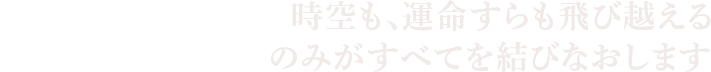 時空も、運命すらも飛び越える“集合意識”のみがすべてを結びなおします。