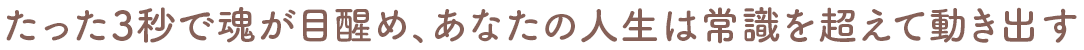 たった3秒で魂が目醒め、あなたの人生は常識を超えて動き出す