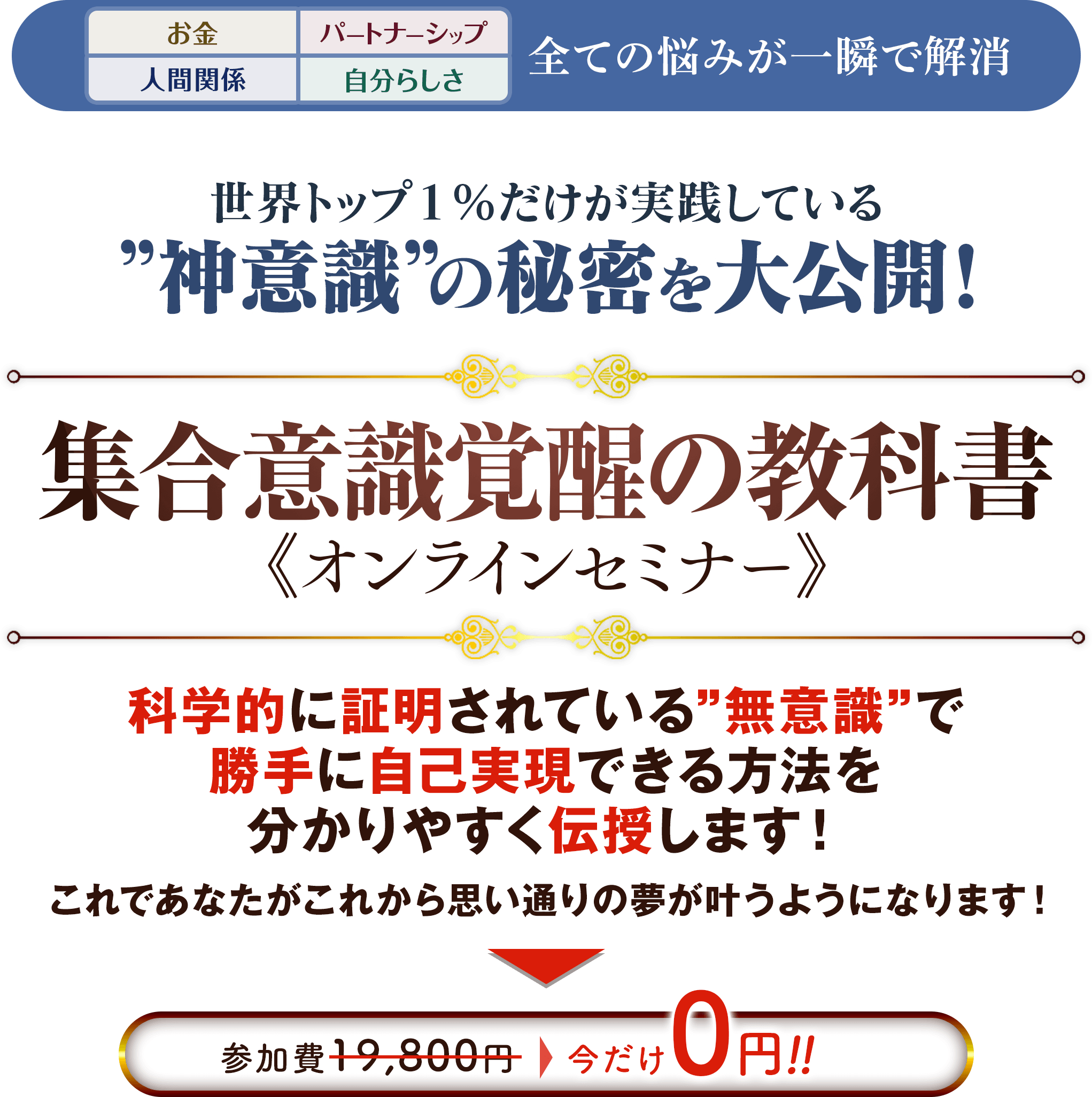 「お金」「パートナーシップ」「人間関係」「自分らしさ」全ての悩みが一瞬で解消!世界トップ1%だけが実践している”神意識”の秘密を大公開!『魂の統合 集合意識覚醒の教科書』オンラインセミナー 科学的に証明されている”無意識”で勝手に自己実現できる方法を分かりやすく伝授します!これであなたがこれから思い通りの夢が叶う番です!