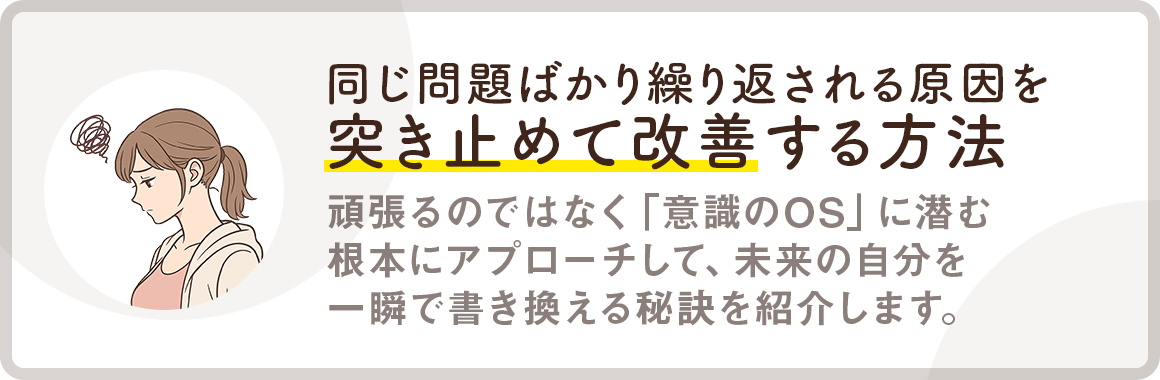 【同じ問題ばかり繰り返される原因を突き止めて改善する方法】頑張るのではなく「意識のOS」に潜む根本にアプローチして、未来の自分を一瞬で書き換える秘訣を紹介します。