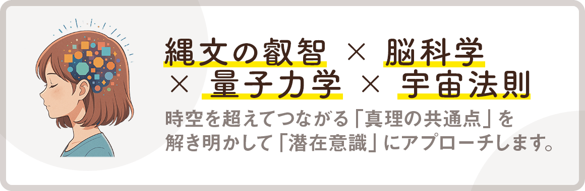 【縄文の叡智 × 脳科学 × 量子力学 × 宇宙法則】時空を超えてつながる「真理の共通点」を解き明かして「潜在意識」にアプローチします。