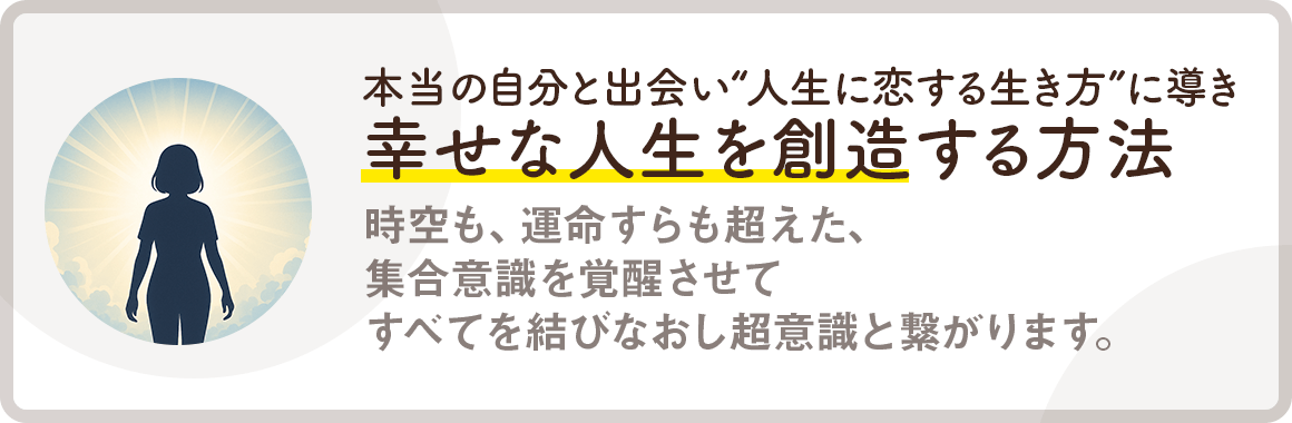 【本当の自分と出会い、“人生に恋する生き方”に導き幸せな人生を創造する方法】時空も、運命すらも超えた、集合意識を覚醒させてすべてを結びなおし超意識と繋がります。