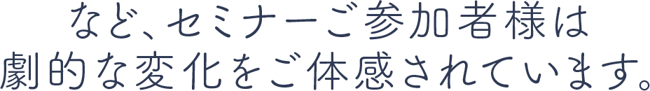 など、セミナーご参加者様は劇的な変化をご体感されています。